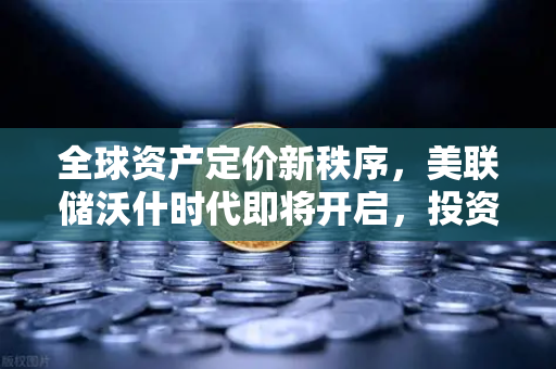全球资产定价新秩序，美联储沃什时代即将开启，投资者如何应对？