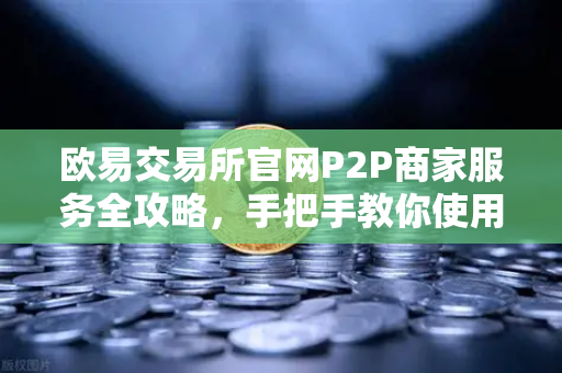 欧易交易所官网P2P商家服务全攻略，手把手教你使用与申诉