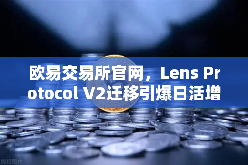 欧易交易所官网，Lens Protocol V2迁移引爆日活增长，Web3社交赛道迎来新里程碑