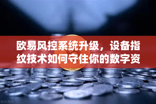 欧易风控系统升级，设备指纹技术如何守住你的数字资产安全？