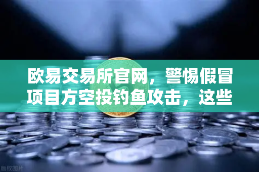 欧易交易所官网，警惕假冒项目方空投钓鱼攻击，这些防骗技巧你必须知道！