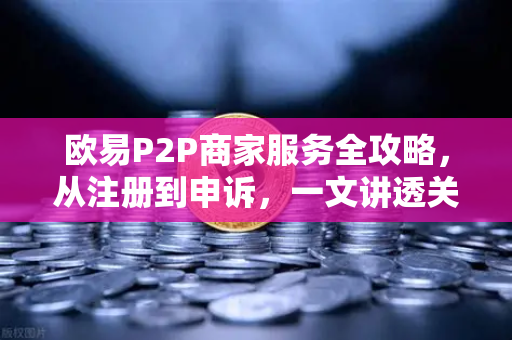 欧易P2P商家服务全攻略，从注册到申诉，一文讲透关键操作要点-第1张图片-欧易交易所