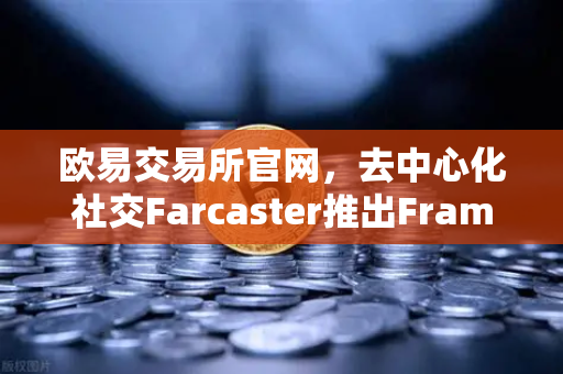 欧易交易所官网，去中心化社交Farcaster推出Frames功能，引爆链上互动新纪元
