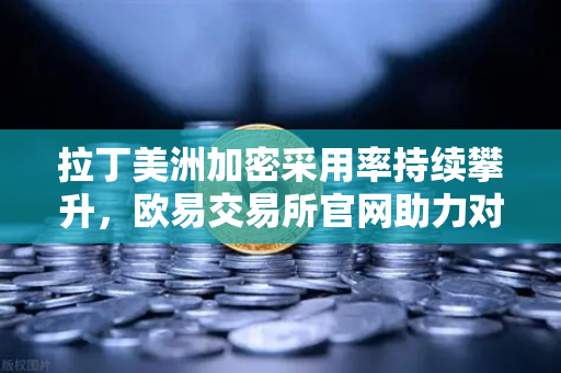 拉丁美洲加密采用率持续攀升，欧易交易所官网助力对抗本国货币贬值