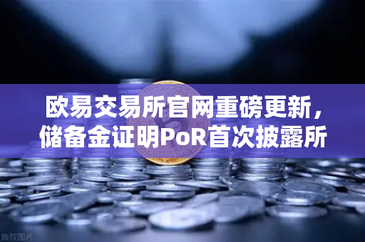 欧易交易所官网重磅更新，储备金证明PoR首次披露所有资产链上地址，透明化迈出关键一步