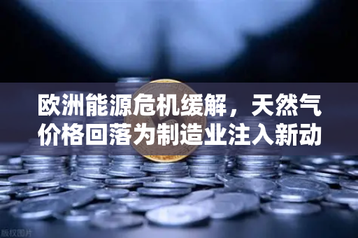 欧洲能源危机缓解，天然气价格回落为制造业注入新动能