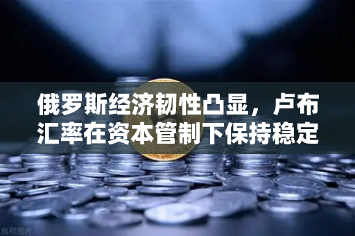 俄罗斯经济韧性凸显，卢布汇率在资本管制下保持稳定，欧易交易所成投资者新选择