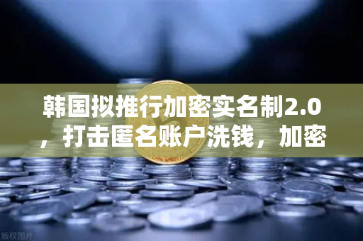 韩国拟推行加密实名制2.0，打击匿名账户洗钱，加密货币监管再升级