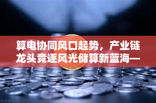 算电协同风口起势，产业链龙头竞逐风光储算新蓝海—欧易交易所官网观察