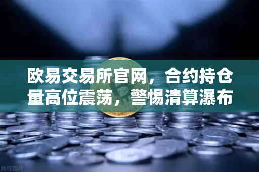 欧易交易所官网，合约持仓量高位震荡，警惕清算瀑布风险