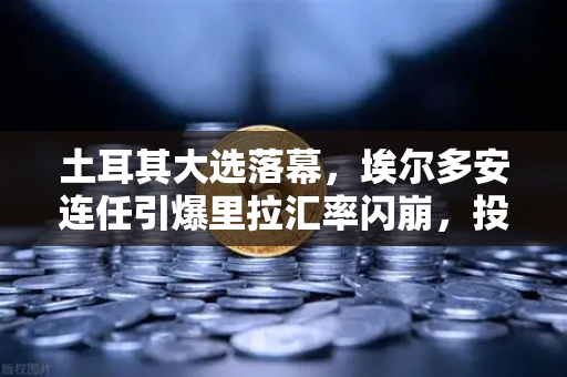 土耳其大选落幕，埃尔多安连任引爆里拉汇率闪崩，投资者如何应对？