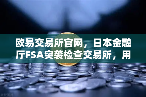 欧易交易所官网，日本金融厅FSA突袭检查交易所，用户保护全面升级