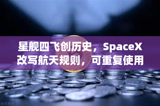 星舰四飞创历史，SpaceX改写航天规则，可重复使用火箭进入寻常百姓家