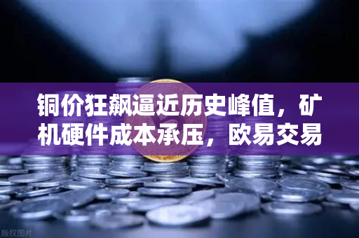 铜价狂飙逼近历史峰值，矿机硬件成本承压，欧易交易所用户如何应对？