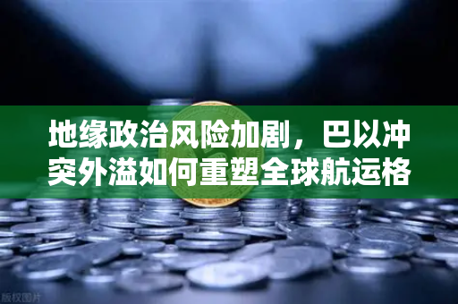 地缘政治风险加剧，巴以冲突外溢如何重塑全球航运格局与投资逻辑