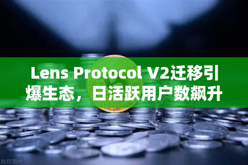 Lens Protocol V2迁移引爆生态，日活跃用户数飙升300%Web3社交赛道迎来新拐点