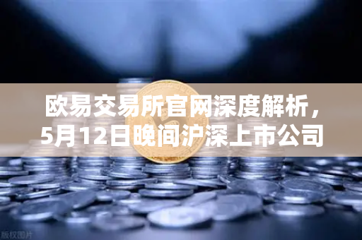 欧易交易所官网深度解析，5月12日晚间沪深上市公司重大事项公告最新快递，涉币概念股东态引关注-第1张图片-欧易交易所