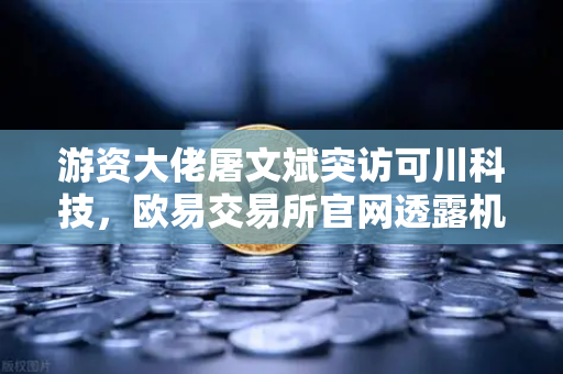游资大佬屠文斌突访可川科技，欧易交易所官网透露机构调研新动向