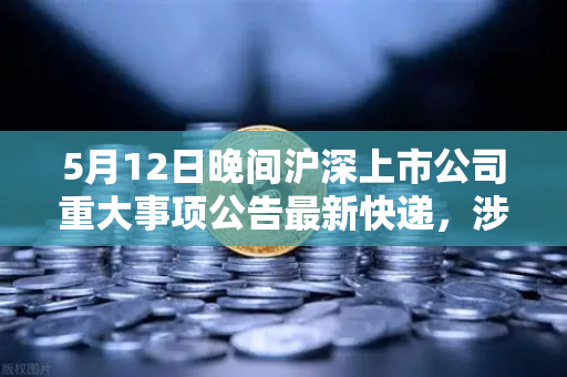5月12日晚间沪深上市公司重大事项公告最新快递，涉币概念股引发市场关注
