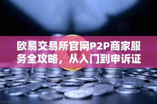欧易交易所官网P2P商家服务全攻略，从入门到申诉证据提交要点
