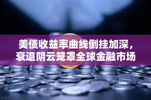 美债收益率曲线倒挂加深，衰退阴云笼罩全球金融市场