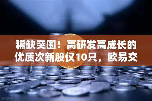 稀缺突围！高研发高成长的优质次新股仅10只，欧易交易所官网揭秘板块溢价逻辑-第1张图片-欧易交易所
