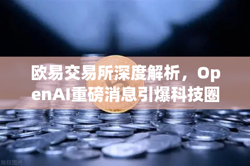 欧易交易所深度解析，OpenAI重磅消息引爆科技圈，微软单笔暴赚8300亿