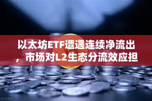以太坊ETF遭遇连续净流出，市场对L2生态分流效应担忧加剧