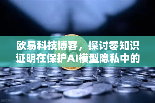欧易科技博客，探讨零知识证明在保护AI模型隐私中的应用